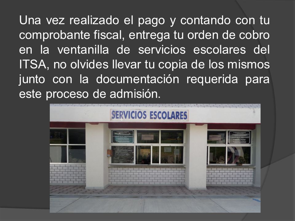 Una vez realizado el pago y contando con tu comprobante fiscal, entrega tu orden de cobro en la ventanilla de servicios escolares del ITSA, no olvides llevar tu copia de los mismos junto con la documentación requerida para este proceso de admisión.