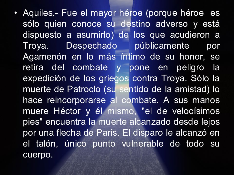 Aquiles.- Fue el mayor héroe (porque héroe es sólo quien conoce su destino adverso y está dispuesto a asumirlo) de los que acudieron a Troya.