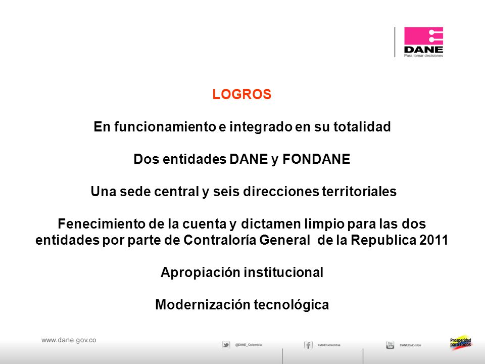LOGROS En funcionamiento e integrado en su totalidad Dos entidades DANE y FONDANE Una sede central y seis direcciones territoriales Fenecimiento de la cuenta y dictamen limpio para las dos entidades por parte de Contraloría General de la Republica 2011 Apropiación institucional Modernización tecnológica