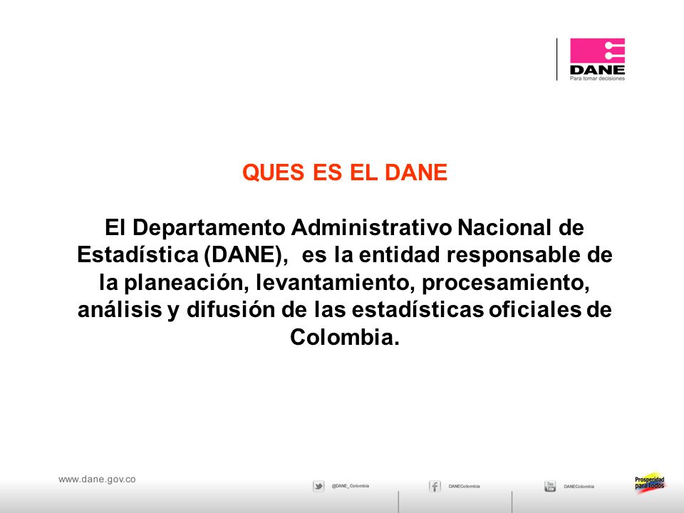 QUES ES EL DANE El Departamento Administrativo Nacional de Estadística (DANE), es la entidad responsable de la planeación, levantamiento, procesamiento, análisis y difusión de las estadísticas oficiales de Colombia.