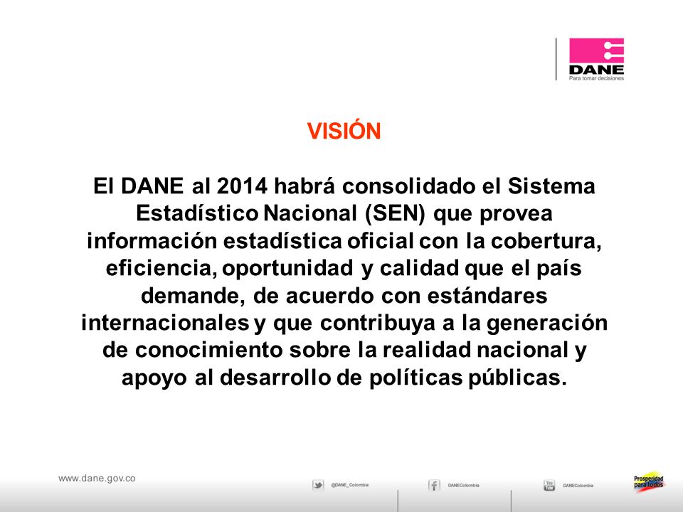 VISIÓN El DANE al 2014 habrá consolidado el Sistema Estadístico Nacional (SEN) que provea información estadística oficial con la cobertura, eficiencia, oportunidad y calidad que el país demande, de acuerdo con estándares internacionales y que contribuya a la generación de conocimiento sobre la realidad nacional y apoyo al desarrollo de políticas públicas.