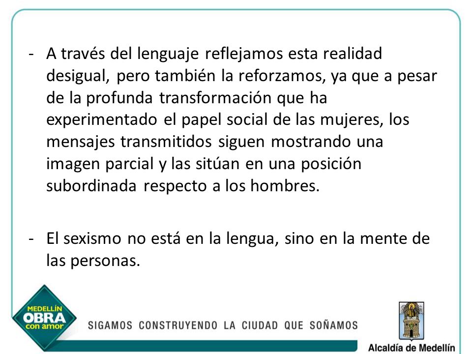 A través del lenguaje reflejamos esta realidad desigual, pero también la reforzamos, ya que a pesar de la profunda transformación que ha experimentado el papel social de las mujeres, los mensajes transmitidos siguen mostrando una imagen parcial y las sitúan en una posición subordinada respecto a los hombres.