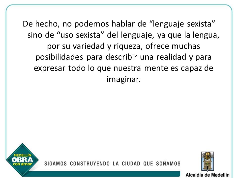 De hecho, no podemos hablar de lenguaje sexista sino de uso sexista del lenguaje, ya que la lengua, por su variedad y riqueza, ofrece muchas posibilidades para describir una realidad y para expresar todo lo que nuestra mente es capaz de imaginar.