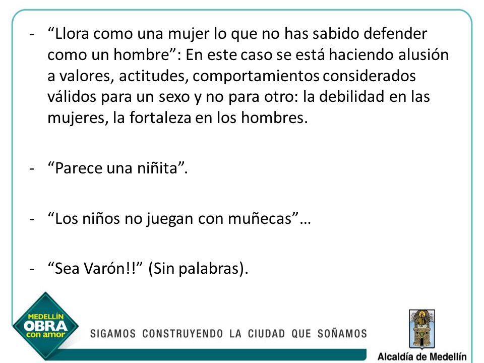 Llora como una mujer lo que no has sabido defender como un hombre : En este caso se está haciendo alusión a valores, actitudes, comportamientos considerados válidos para un sexo y no para otro: la debilidad en las mujeres, la fortaleza en los hombres.