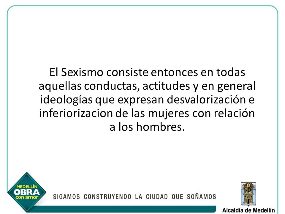 El Sexismo consiste entonces en todas aquellas conductas, actitudes y en general ideologías que expresan desvalorización e inferiorizacion de las mujeres con relación a los hombres.