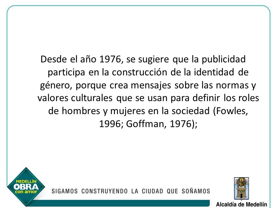 Desde el año 1976, se sugiere que la publicidad participa en la construcción de la identidad de género, porque crea mensajes sobre las normas y valores culturales que se usan para definir los roles de hombres y mujeres en la sociedad (Fowles, 1996; Goffman, 1976);