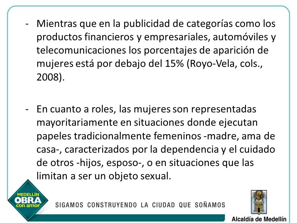 Mientras que en la publicidad de categorías como los productos financieros y empresariales, automóviles y telecomunicaciones los porcentajes de aparición de mujeres está por debajo del 15% (Royo-Vela, cols., 2008).