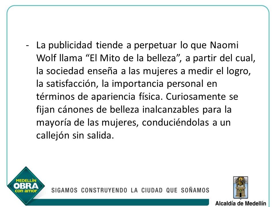 La publicidad tiende a perpetuar lo que Naomi Wolf llama El Mito de la belleza , a partir del cual, la sociedad enseña a las mujeres a medir el logro, la satisfacción, la importancia personal en términos de apariencia física.