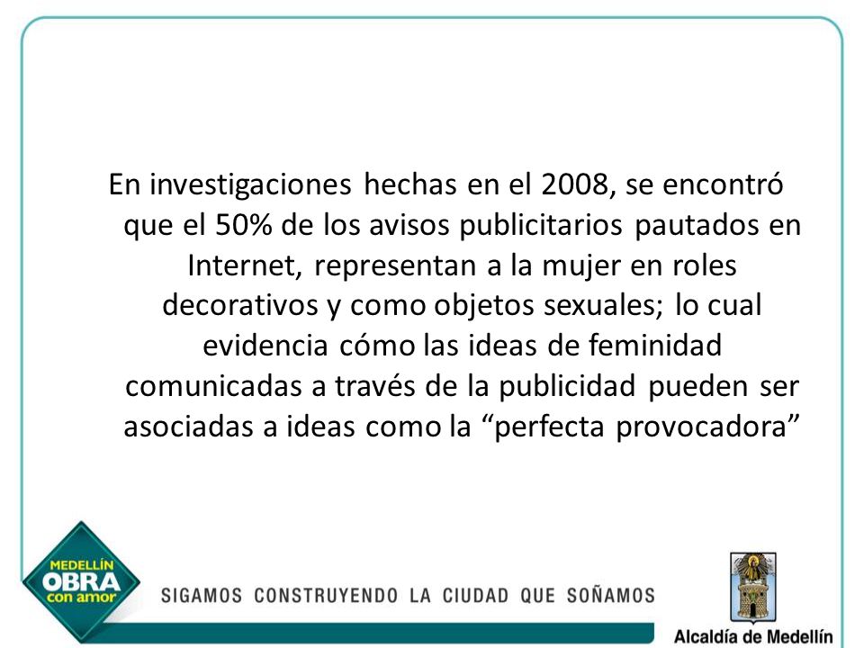 En investigaciones hechas en el 2008, se encontró que el 50% de los avisos publicitarios pautados en Internet, representan a la mujer en roles decorativos y como objetos sexuales; lo cual evidencia cómo las ideas de feminidad comunicadas a través de la publicidad pueden ser asociadas a ideas como la perfecta provocadora