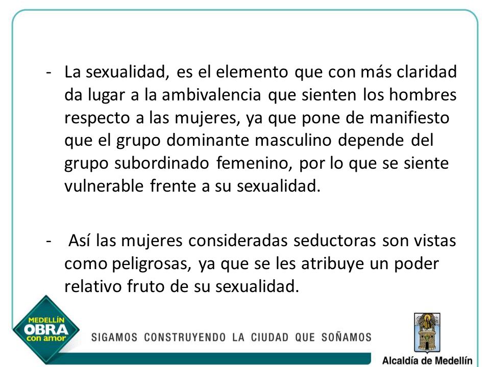 La sexualidad, es el elemento que con más claridad da lugar a la ambivalencia que sienten los hombres respecto a las mujeres, ya que pone de manifiesto que el grupo dominante masculino depende del grupo subordinado femenino, por lo que se siente vulnerable frente a su sexualidad.
