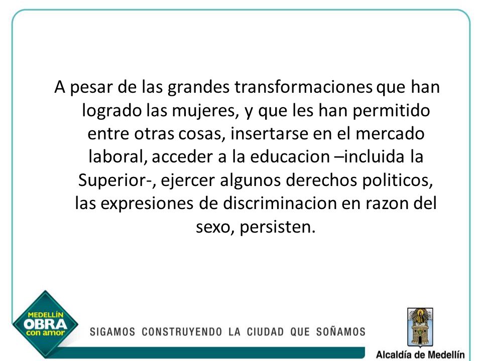 A pesar de las grandes transformaciones que han logrado las mujeres, y que les han permitido entre otras cosas, insertarse en el mercado laboral, acceder a la educacion –incluida la Superior-, ejercer algunos derechos politicos, las expresiones de discriminacion en razon del sexo, persisten.