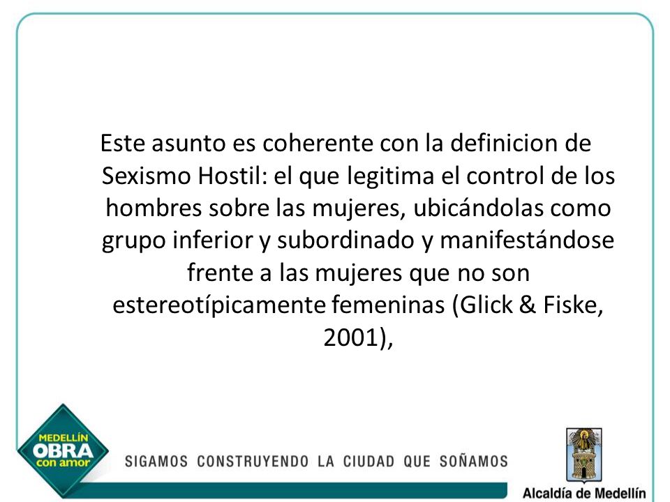 Este asunto es coherente con la definicion de Sexismo Hostil: el que legitima el control de los hombres sobre las mujeres, ubicándolas como grupo inferior y subordinado y manifestándose frente a las mujeres que no son estereotípicamente femeninas (Glick & Fiske, 2001),