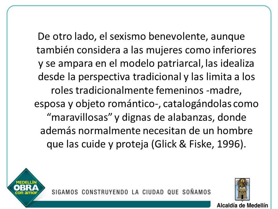 De otro lado, el sexismo benevolente, aunque también considera a las mujeres como inferiores y se ampara en el modelo patriarcal, las idealiza desde la perspectiva tradicional y las limita a los roles tradicionalmente femeninos -madre, esposa y objeto romántico-, catalogándolas como maravillosas y dignas de alabanzas, donde además normalmente necesitan de un hombre que las cuide y proteja (Glick & Fiske, 1996).