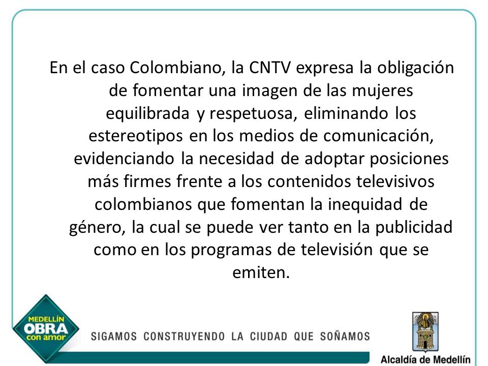 En el caso Colombiano, la CNTV expresa la obligación de fomentar una imagen de las mujeres equilibrada y respetuosa, eliminando los estereotipos en los medios de comunicación, evidenciando la necesidad de adoptar posiciones más firmes frente a los contenidos televisivos colombianos que fomentan la inequidad de género, la cual se puede ver tanto en la publicidad como en los programas de televisión que se emiten.