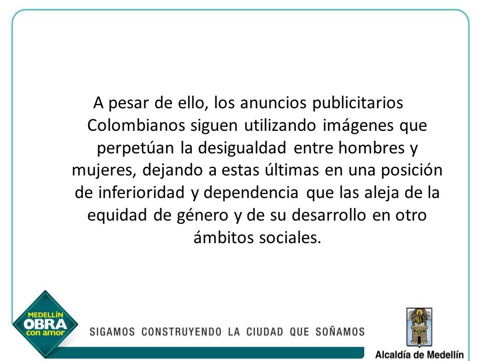 A pesar de ello, los anuncios publicitarios Colombianos siguen utilizando imágenes que perpetúan la desigualdad entre hombres y mujeres, dejando a estas últimas en una posición de inferioridad y dependencia que las aleja de la equidad de género y de su desarrollo en otro ámbitos sociales.