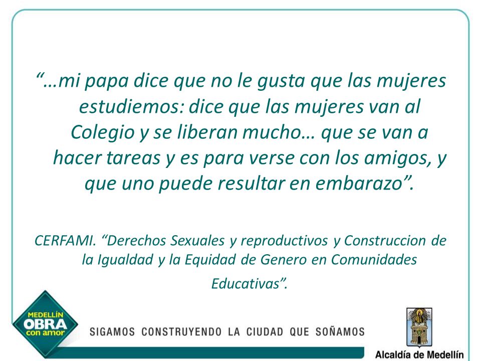 …mi papa dice que no le gusta que las mujeres estudiemos: dice que las mujeres van al Colegio y se liberan mucho… que se van a hacer tareas y es para verse con los amigos, y que uno puede resultar en embarazo .