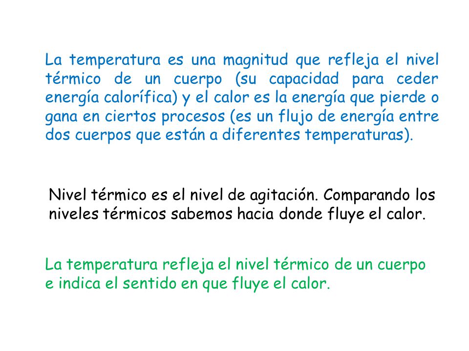 La temperatura es una magnitud que refleja el nivel térmico de un cuerpo (su capacidad para ceder energía calorífica) y el calor es la energía que pierde o gana en ciertos procesos (es un flujo de energía entre dos cuerpos que están a diferentes temperaturas).