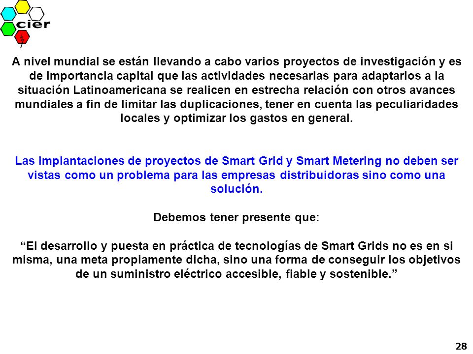 A nivel mundial se están llevando a cabo varios proyectos de investigación y es de importancia capital que las actividades necesarias para adaptarlos a la situación Latinoamericana se realicen en estrecha relación con otros avances mundiales a fin de limitar las duplicaciones, tener en cuenta las peculiaridades locales y optimizar los gastos en general. Las implantaciones de proyectos de Smart Grid y Smart Metering no deben ser vistas como un problema para las empresas distribuidoras sino como una solución. Debemos tener presente que: El desarrollo y puesta en práctica de tecnologías de Smart Grids no es en si misma, una meta propiamente dicha, sino una forma de conseguir los objetivos de un suministro eléctrico accesible, fiable y sostenible.