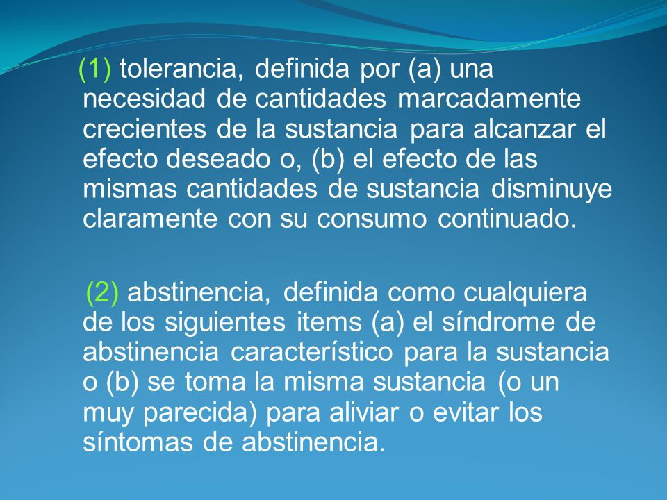 (1) tolerancia, definida por (a) una necesidad de cantidades marcadamente crecientes de la sustancia para alcanzar el efecto deseado o, (b) el efecto de las mismas cantidades de sustancia disminuye claramente con su consumo continuado.