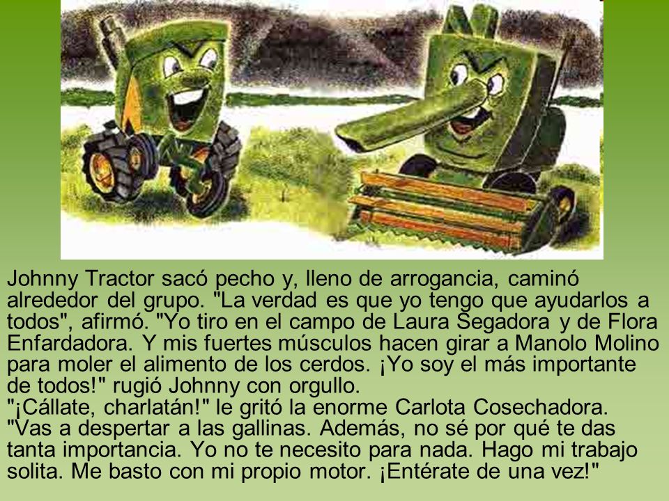 Johnny Tractor sacó pecho y, lleno de arrogancia, caminó alrededor del grupo. La verdad es que yo tengo que ayudarlos a todos , afirmó. Yo tiro en el campo de Laura Segadora y de Flora Enfardadora. Y mis fuertes músculos hacen girar a Manolo Molino para moler el alimento de los cerdos. ¡Yo soy el más importante de todos! rugió Johnny con orgullo.