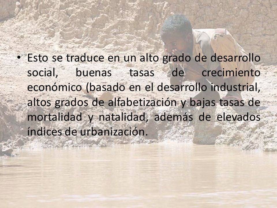 Esto se traduce en un alto grado de desarrollo social, buenas tasas de crecimiento económico (basado en el desarrollo industrial, altos grados de alfabetización y bajas tasas de mortalidad y natalidad, además de elevados índices de urbanización.