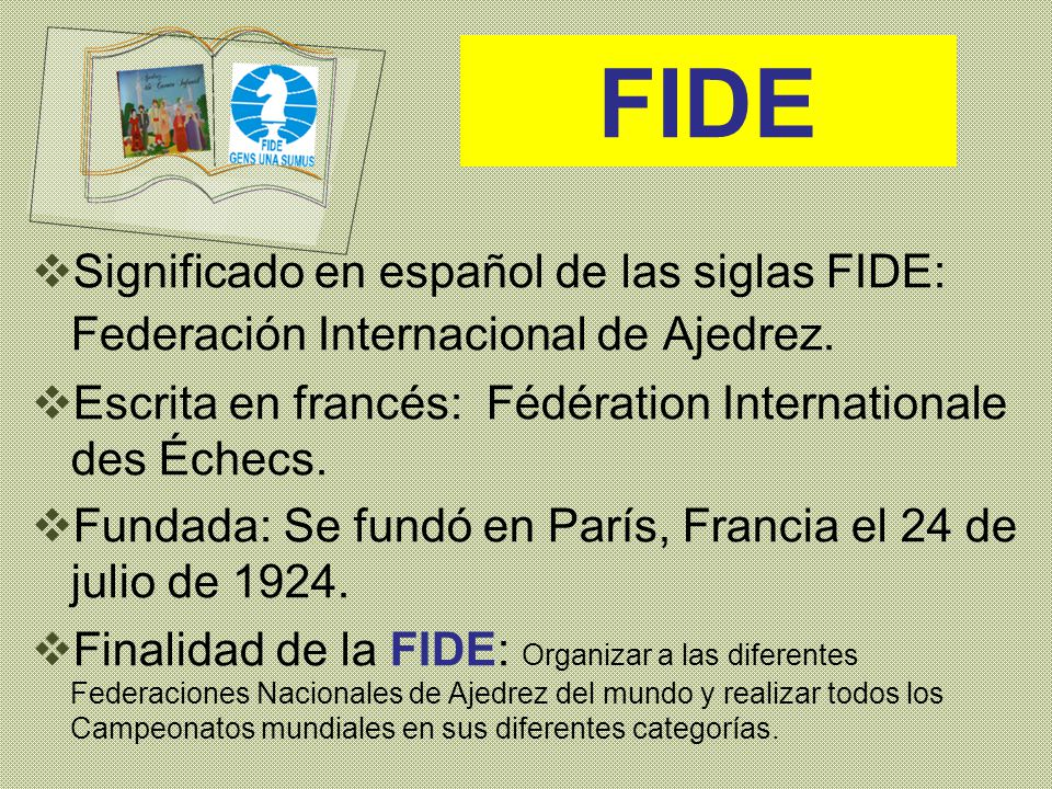 FIDE Significado en español de las siglas FIDE: Federación Internacional de Ajedrez. Escrita en francés: Fédération Internationale des Échecs.