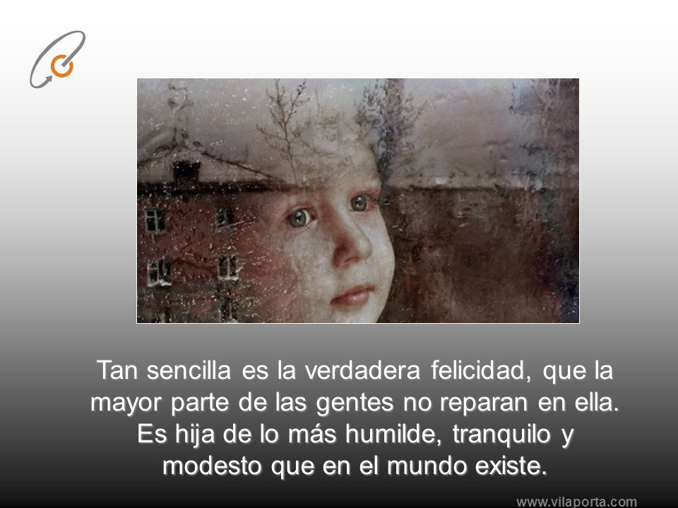 Tan sencilla es la verdadera felicidad, que la mayor parte de las gentes no reparan en ella. Es hija de lo más humilde, tranquilo y modesto que en el mundo existe.