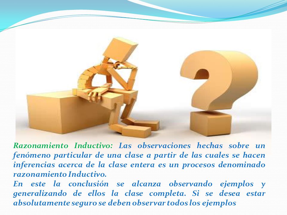 Razonamiento Inductivo: Las observaciones hechas sobre un fenómeno particular de una clase a partir de las cuales se hacen inferencias acerca de la clase entera es un procesos denominado razonamiento Inductivo.