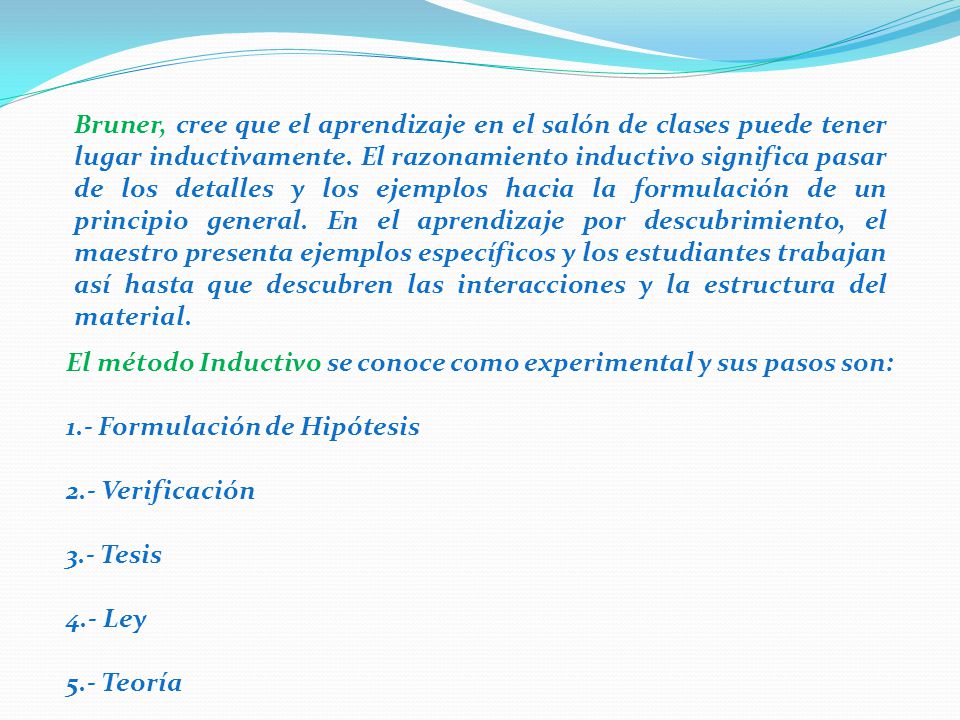 Bruner, cree que el aprendizaje en el salón de clases puede tener lugar inductivamente. El razonamiento inductivo significa pasar de los detalles y los ejemplos hacia la formulación de un principio general. En el aprendizaje por descubrimiento, el maestro presenta ejemplos específicos y los estudiantes trabajan así hasta que descubren las interacciones y la estructura del material.