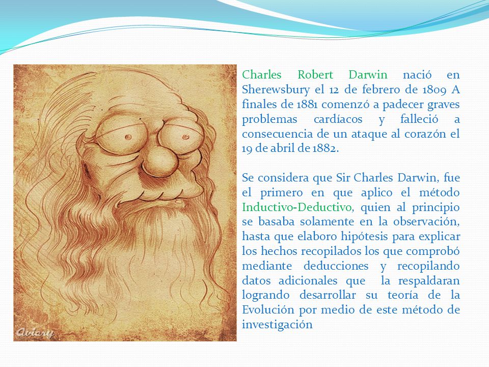 Charles Robert Darwin nació en Sherewsbury el 12 de febrero de 1809 A finales de 1881 comenzó a padecer graves problemas cardíacos y falleció a consecuencia de un ataque al corazón el 19 de abril de 1882.