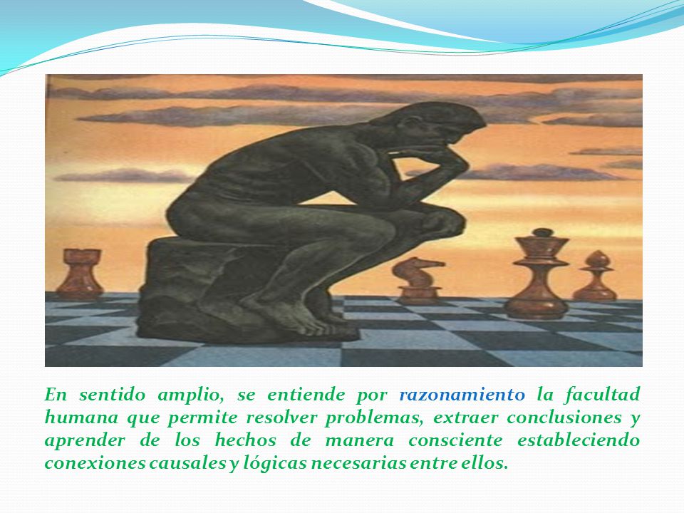 En sentido amplio, se entiende por razonamiento la facultad humana que permite resolver problemas, extraer conclusiones y aprender de los hechos de manera consciente estableciendo conexiones causales y lógicas necesarias entre ellos.