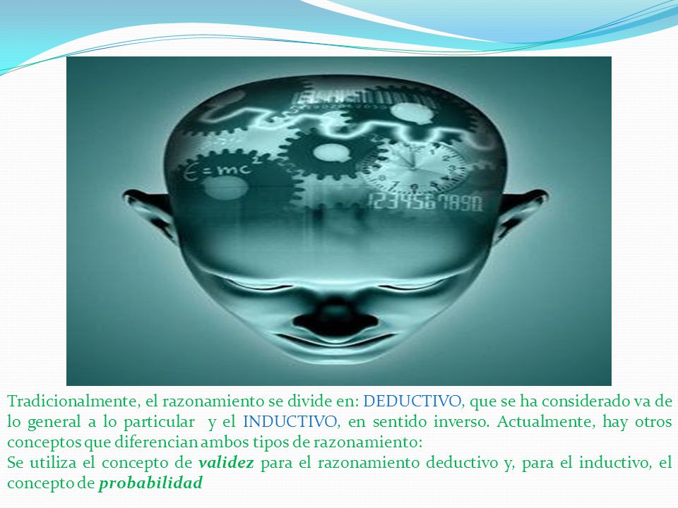 Tradicionalmente, el razonamiento se divide en: DEDUCTIVO, que se ha considerado va de lo general a lo particular y el INDUCTIVO, en sentido inverso. Actualmente, hay otros conceptos que diferencian ambos tipos de razonamiento: