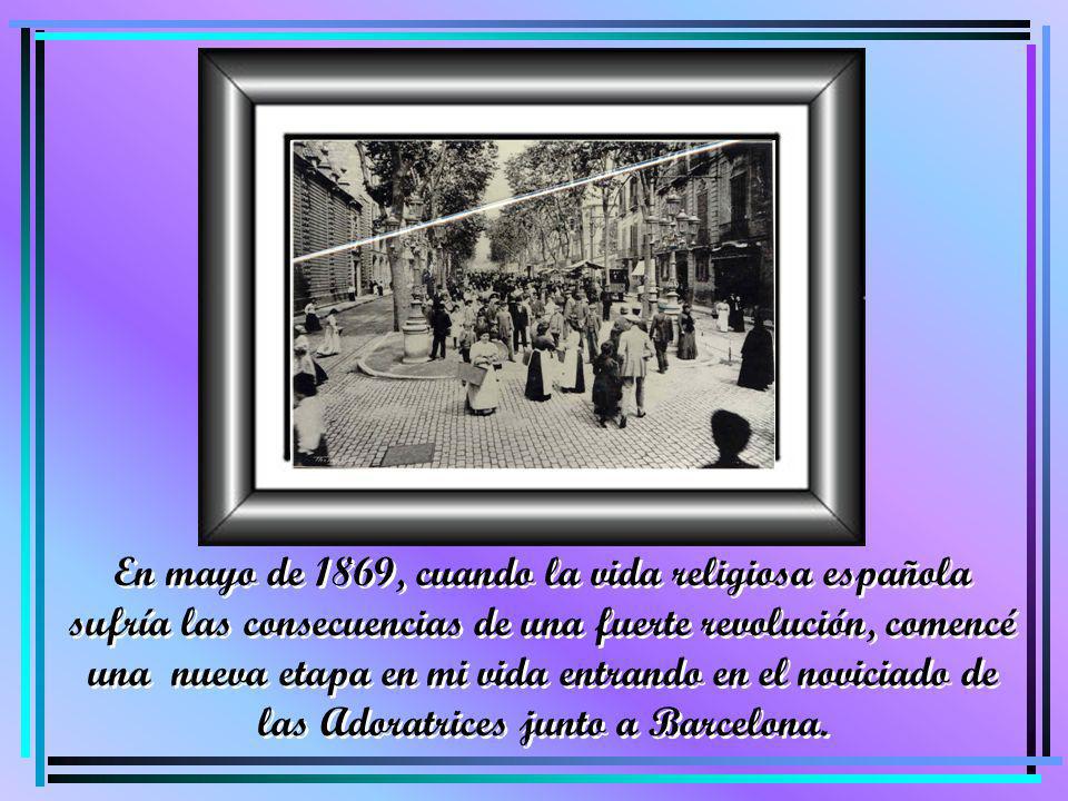 En mayo de 1869, cuando la vida religiosa española sufría las consecuencias de una fuerte revolución, comencé una nueva etapa en mi vida entrando en el noviciado de las Adoratrices junto a Barcelona.
