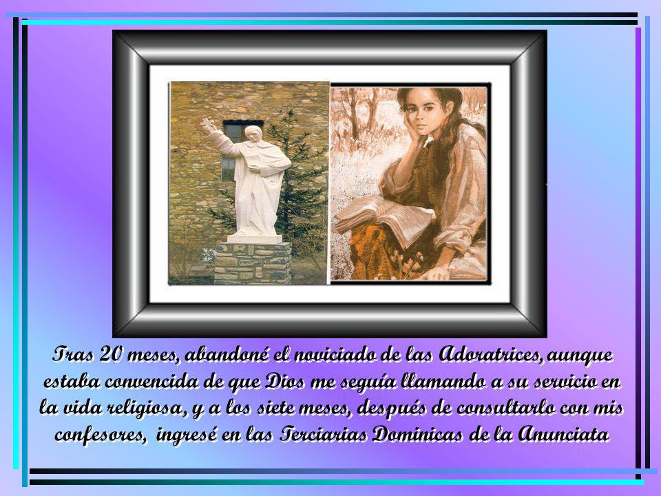 Tras 20 meses, abandoné el noviciado de las Adoratrices, aunque estaba convencida de que Dios me seguía llamando a su servicio en la vida religiosa, y a los siete meses, después de consultarlo con mis confesores, ingresé en las Terciarias Dominicas de la Anunciata