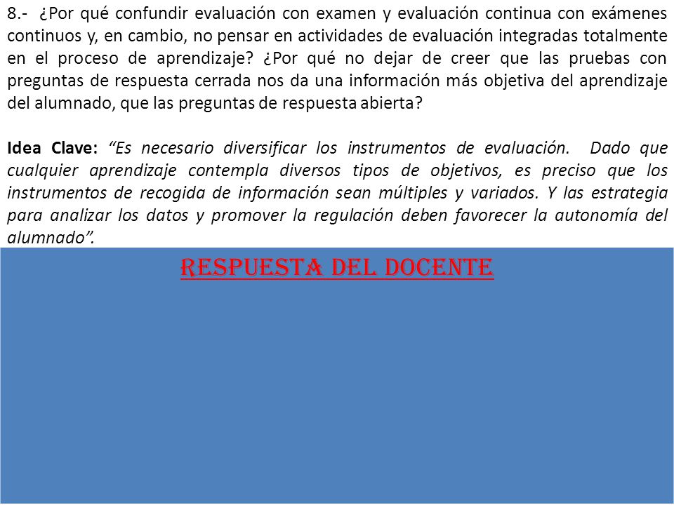 8.- ¿Por qué confundir evaluación con examen y evaluación continua con exámenes continuos y, en cambio, no pensar en actividades de evaluación integradas totalmente en el proceso de aprendizaje ¿Por qué no dejar de creer que las pruebas con preguntas de respuesta cerrada nos da una información más objetiva del aprendizaje del alumnado, que las preguntas de respuesta abierta