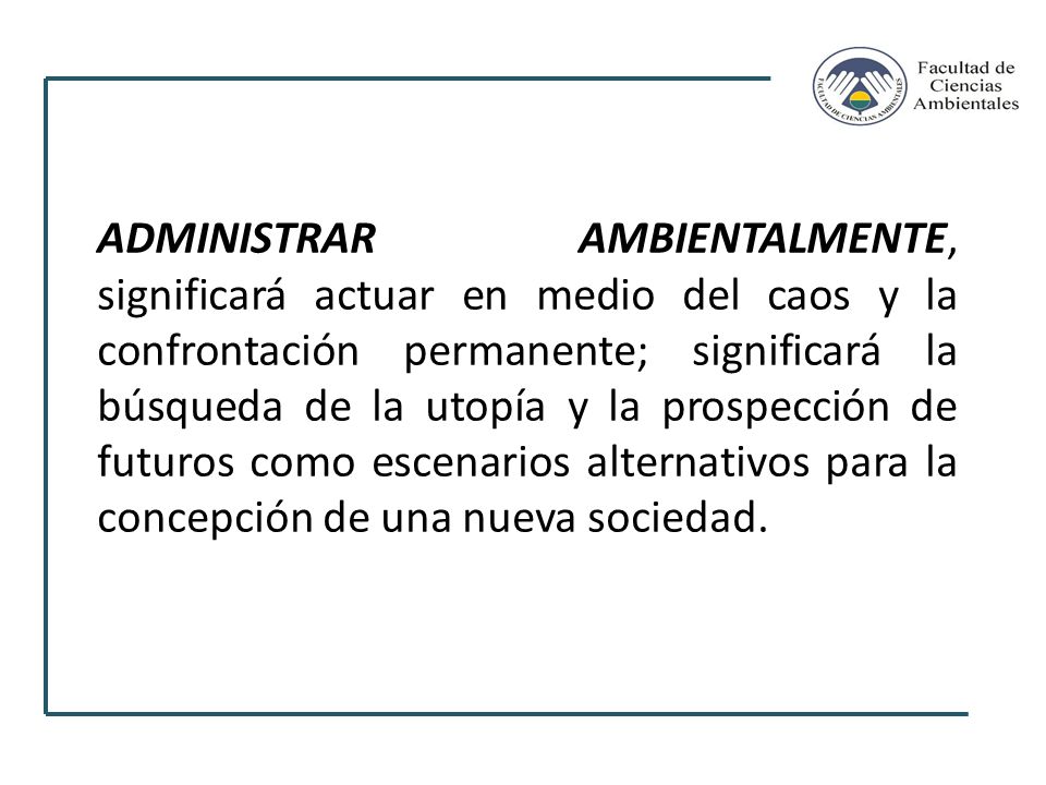 ADMINISTRAR AMBIENTALMENTE, significará actuar en medio del caos y la confrontación permanente; significará la búsqueda de la utopía y la prospección de futuros como escenarios alternativos para la concepción de una nueva sociedad.