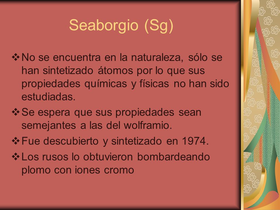 Seaborgio (Sg) No se encuentra en la naturaleza, sólo se han sintetizado átomos por lo que sus propiedades químicas y físicas no han sido estudiadas.