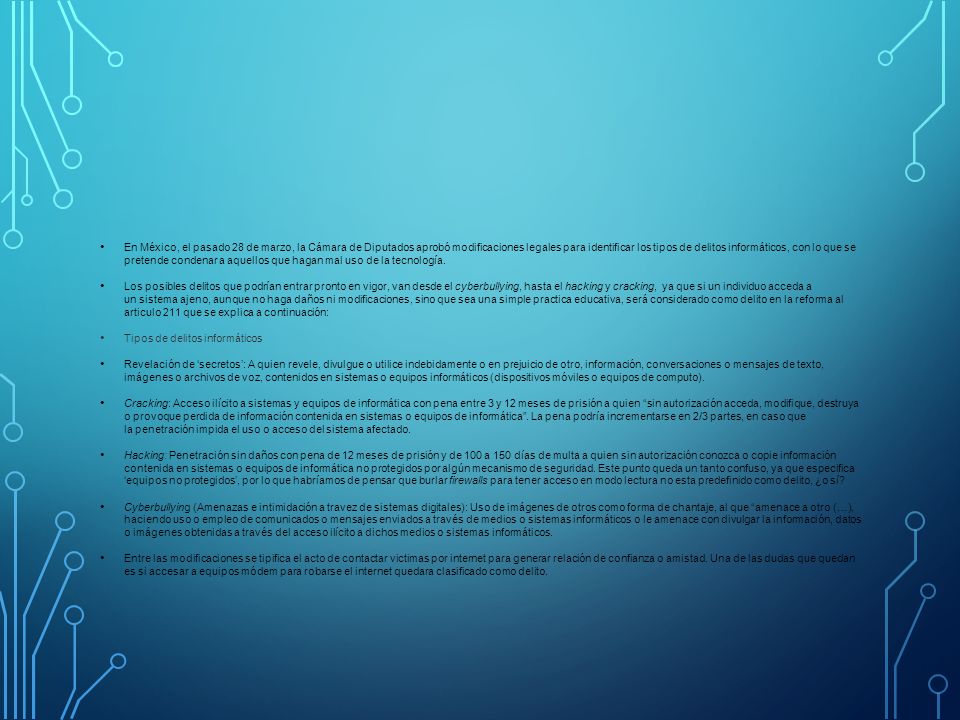 En México, el pasado 28 de marzo, la Cámara de Diputados aprobó modificaciones legales para identificar los tipos de delitos informáticos, con lo que se pretende condenar a aquellos que hagan mal uso de la tecnología.