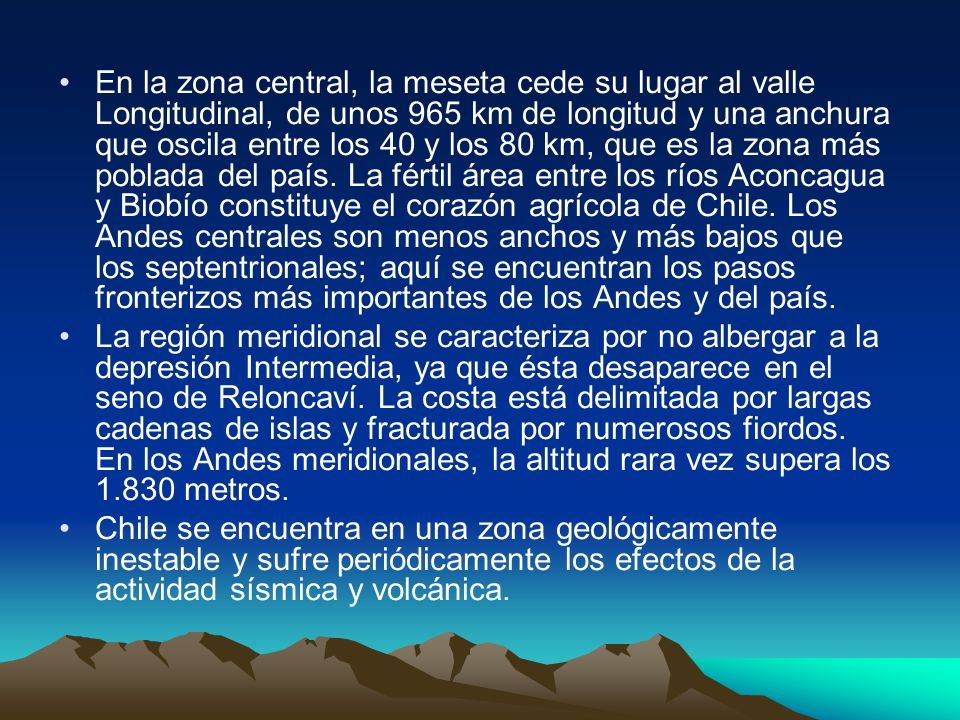 En la zona central, la meseta cede su lugar al valle Longitudinal, de unos 965 km de longitud y una anchura que oscila entre los 40 y los 80 km, que es la zona más poblada del país. La fértil área entre los ríos Aconcagua y Biobío constituye el corazón agrícola de Chile. Los Andes centrales son menos anchos y más bajos que los septentrionales; aquí se encuentran los pasos fronterizos más importantes de los Andes y del país.