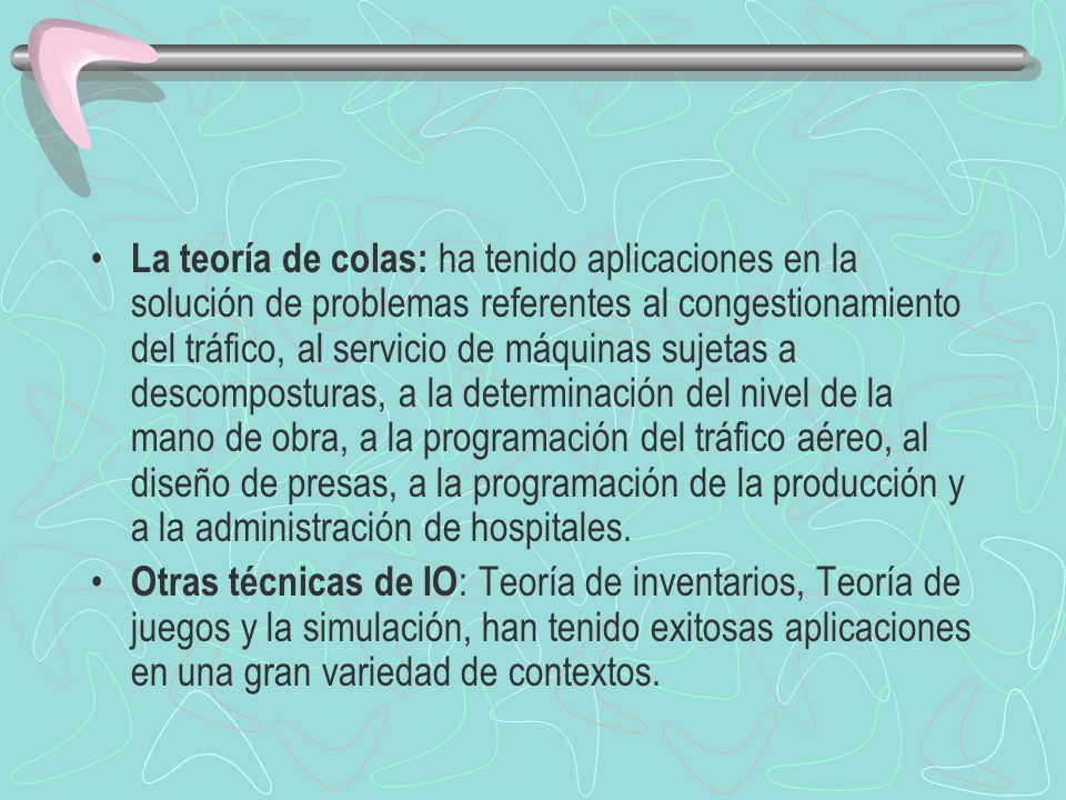 La teoría de colas: ha tenido aplicaciones en la solución de problemas referentes al congestionamiento del tráfico, al servicio de máquinas sujetas a descomposturas, a la determinación del nivel de la mano de obra, a la programación del tráfico aéreo, al diseño de presas, a la programación de la producción y a la administración de hospitales.