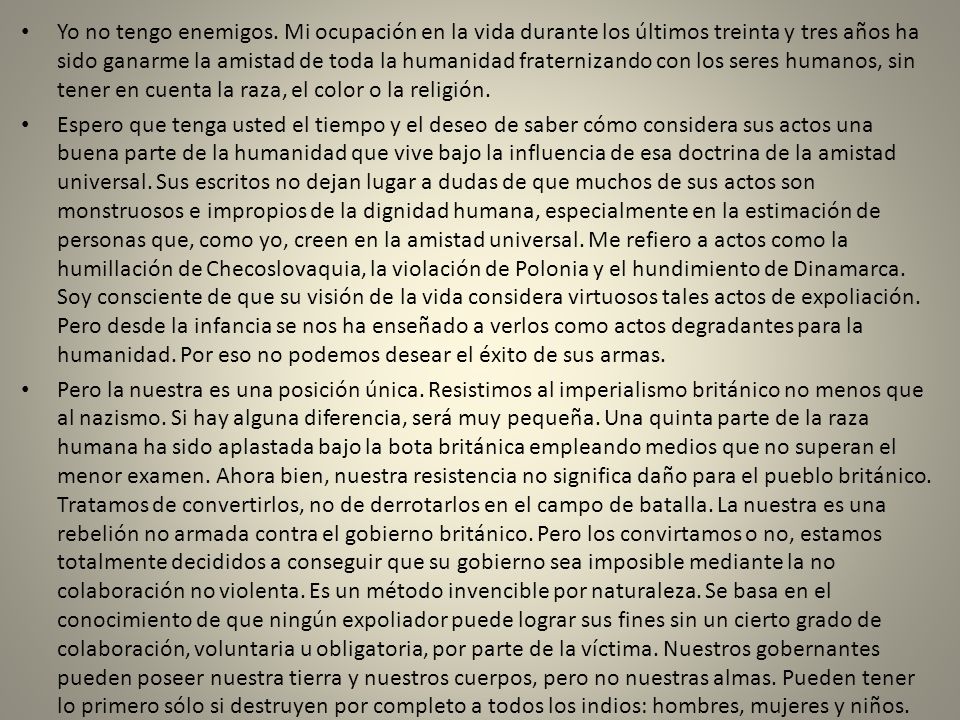 Yo no tengo enemigos. Mi ocupación en la vida durante los últimos treinta y tres años ha sido ganarme la amistad de toda la humanidad fraternizando con los seres humanos, sin tener en cuenta la raza, el color o la religión.