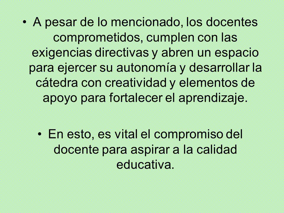 A pesar de lo mencionado, los docentes comprometidos, cumplen con las exigencias directivas y abren un espacio para ejercer su autonomía y desarrollar la cátedra con creatividad y elementos de apoyo para fortalecer el aprendizaje.