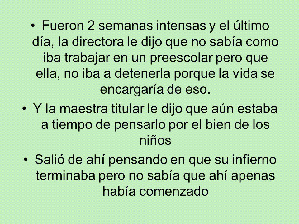 Fueron 2 semanas intensas y el último día, la directora le dijo que no sabía como iba trabajar en un preescolar pero que ella, no iba a detenerla porque la vida se encargaría de eso.