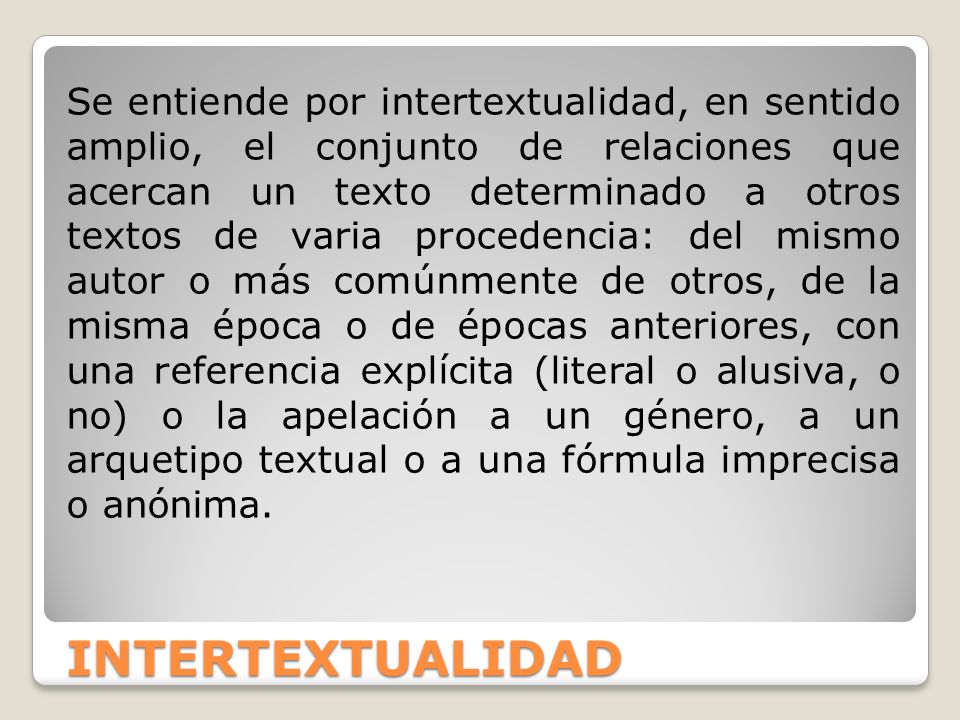 Se entiende por intertextualidad, en sentido amplio, el conjunto de relaciones que acercan un texto determinado a otros textos de varia procedencia: del mismo autor o más comúnmente de otros, de la misma época o de épocas anteriores, con una referencia explícita (literal o alusiva, o no) o la apelación a un género, a un arquetipo textual o a una fórmula imprecisa o anónima.