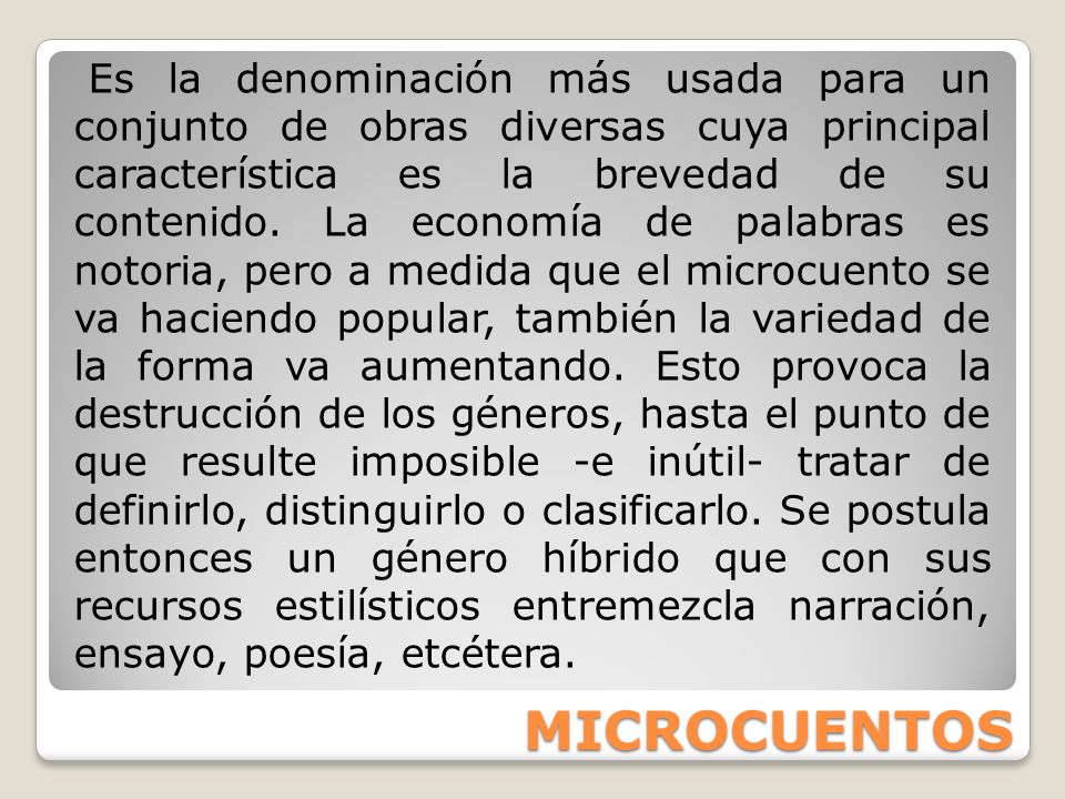 Es la denominación más usada para un conjunto de obras diversas cuya principal característica es la brevedad de su contenido. La economía de palabras es notoria, pero a medida que el microcuento se va haciendo popular, también la variedad de la forma va aumentando. Esto provoca la destrucción de los géneros, hasta el punto de que resulte imposible -e inútil- tratar de definirlo, distinguirlo o clasificarlo. Se postula entonces un género híbrido que con sus recursos estilísticos entremezcla narración, ensayo, poesía, etcétera.