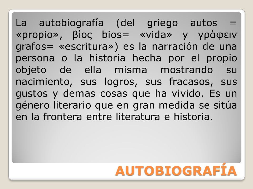 La autobiografía (del griego autos = «propio», βίος bios= «vida» y γράφειν grafos= «escritura») es la narración de una persona o la historia hecha por el propio objeto de ella misma mostrando su nacimiento, sus logros, sus fracasos, sus gustos y demas cosas que ha vivido. Es un género literario que en gran medida se sitúa en la frontera entre literatura e historia.