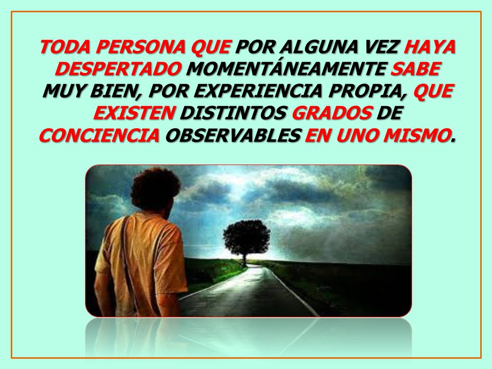 TODA PERSONA QUE POR ALGUNA VEZ HAYA DESPERTADO MOMENTÁNEAMENTE SABE MUY BIEN, POR EXPERIENCIA PROPIA, QUE EXISTEN DISTINTOS GRADOS DE CONCIENCIA OBSERVABLES EN UNO MISMO.