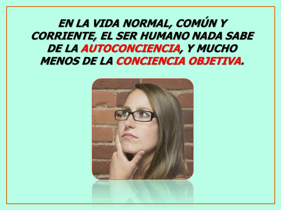 EN LA VIDA NORMAL, COMÚN Y CORRIENTE, EL SER HUMANO NADA SABE DE LA AUTOCONCIENCIA, Y MUCHO MENOS DE LA CONCIENCIA OBJETIVA.