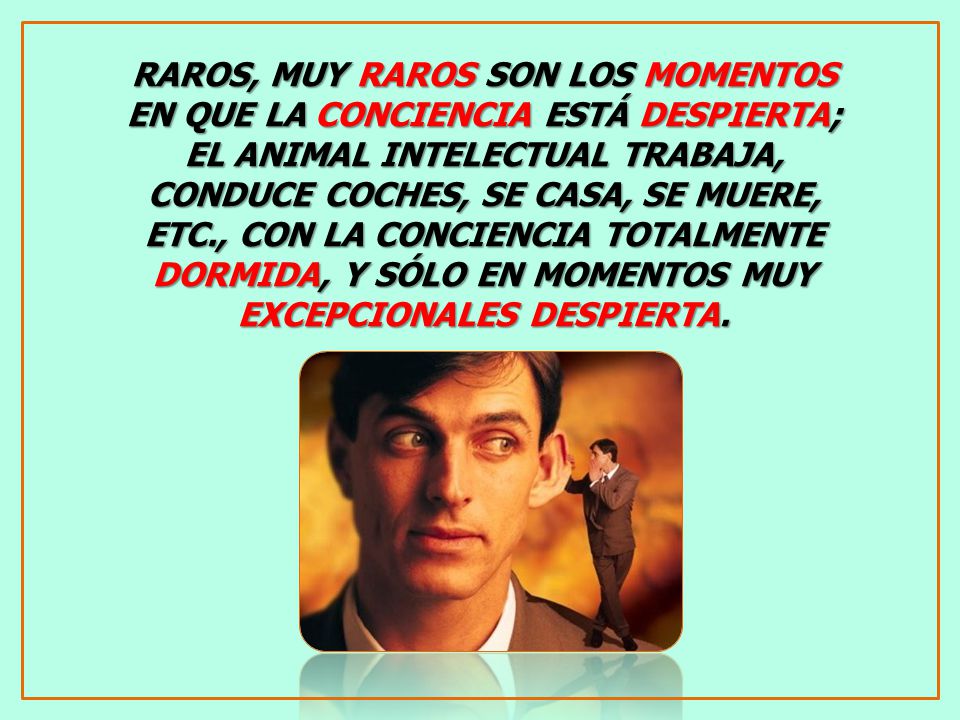 RAROS, MUY RAROS SON LOS MOMENTOS EN QUE LA CONCIENCIA ESTÁ DESPIERTA; EL ANIMAL INTELECTUAL TRABAJA, CONDUCE COCHES, SE CASA, SE MUERE, ETC., CON LA CONCIENCIA TOTALMENTE DORMIDA, Y SÓLO EN MOMENTOS MUY EXCEPCIONALES DESPIERTA.