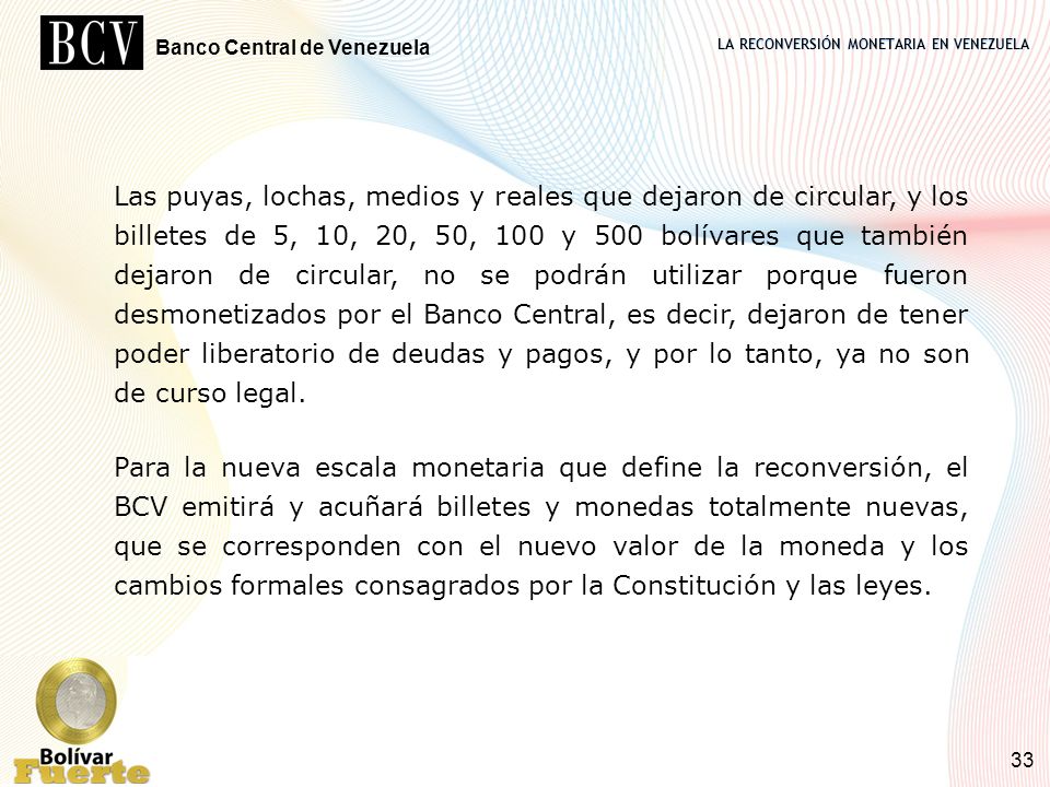 Las puyas, lochas, medios y reales que dejaron de circular, y los billetes de 5, 10, 20, 50, 100 y 500 bolívares que también dejaron de circular, no se podrán utilizar porque fueron desmonetizados por el Banco Central, es decir, dejaron de tener poder liberatorio de deudas y pagos, y por lo tanto, ya no son de curso legal.